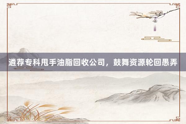 遴荐专科甩手油脂回收公司，鼓舞资源轮回愚弄